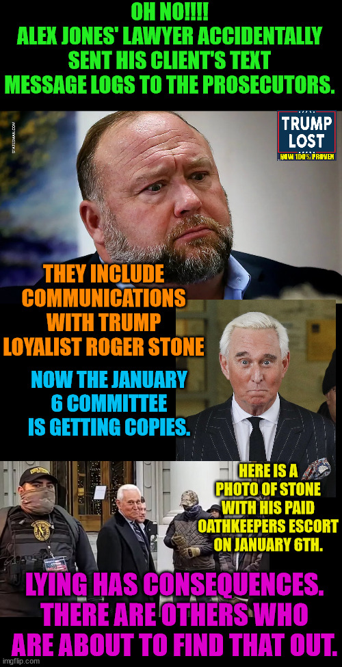 Whether its a school shooting or an election, lying has consequences. | OH NO!!!!
ALEX JONES' LAWYER ACCIDENTALLY SENT HIS CLIENT'S TEXT MESSAGE LOGS TO THE PROSECUTORS. THEY INCLUDE COMMUNICATIONS WITH TRUMP LOYALIST ROGER STONE; NOW THE JANUARY 6 COMMITTEE IS GETTING COPIES. HERE IS A PHOTO OF STONE WITH HIS PAID OATHKEEPERS ESCORT ON JANUARY 6TH. LYING HAS CONSEQUENCES.
THERE ARE OTHERS WHO ARE ABOUT TO FIND THAT OUT. | image tagged in trump lost,roger stone,alex jones,insurrection,j4j6 | made w/ Imgflip meme maker