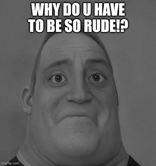 sad mr. incredible | WHY DO U HAVE TO BE SO RUDE!? | image tagged in sad mr incredible | made w/ Imgflip meme maker