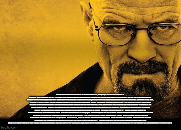 Breaking bad | MY NAME IS WALTER HARTWELL WHITE. I LIVE AT 308 NEGRA ARROYO LANE, ALBUQUERQUE, NEW MEXICO, 87104. THIS IS MY CONFESSION. IF YOU'RE WATCHING THIS TAPE, I'M PROBABLY DEAD– MURDERED BY MY BROTHER-IN-LAW, HANK SCHRADER. HANK HAS BEEN BUILDING A METH EMPIRE FOR OVER A YEAR NOW, AND USING ME AS HIS CHEMIST. SHORTLY AFTER MY 50TH BIRTHDAY, HE ASKED THAT I USE MY CHEMISTRY KNOWLEDGE TO COOK METHAMPHETAMINE, WHICH HE WOULD THEN SELL USING CONNECTIONS THAT HE MADE THROUGH HIS CAREER WITH THE DEA. I WAS... ASTOUNDED. I... I ALWAYS THOUGHT HANK WAS A VERY MORAL MAN, AND I WAS PARTICULARLY VULNERABLE AT THE TIME – SOMETHING HE KNEW AND TOOK ADVANTAGE OF. I WAS REELING FROM A CANCER DIAGNOSIS THAT WAS POISED TO BANKRUPT MY FAMILY. HANK TOOK ME IN ON A RIDE-ALONG AND SHOWED ME JUST HOW MUCH MONEY EVEN A SMALL METH OPERATION COULD MAKE. AND I WAS WEAK. I DIDN'T WANT MY FAMILY TO GO INTO FINANCIAL RUIN, SO I AGREED. HANK HAD A PARTNER, A BUSINESSMAN NAMED GUSTAVO FRING. HANK SOLD ME INTO SERVITUDE TO THIS MAN. AND WHEN I TRIED TO QUIT, FRING THREATENED MY FAMILY. I DIDN'T KNOW WHERE TO TURN. EVENTUALLY, HANK AND FRING HAD A FALLING-OUT. THINGS ESCALATED. FRING WAS ABLE TO ARRANGE – UH, I GUESS... I GUESS YOU CALL IT A "HIT" – ON HANK, AND FAILED, BUT HANK WAS SERIOUSLY INJURED. AND I WOUND UP PAYING HIS MEDICAL BILLS, WHICH AMOUNTED TO A LITTLE OVER $177,000. UPON RECOVERY, HANK WAS BENT ON REVENGE. WORKING WITH A MAN NAMED HECTOR SALAMANCA, HE PLOTTED TO KILL FRING. THE BOMB THAT HE USED WAS BUILT BY ME, AND HE GAVE ME NO OPTION IN IT. I HAVE OFTEN CONTEMPLATED SUICIDE, BUT I'M A COWARD. I WANTED TO GO TO THE POLICE, BUT I WAS FRIGHTENED. HANK HAD RISEN TO BECOME THE HEAD OF THE ALBUQUERQUE DEA. TO KEEP ME IN LINE, HE TOOK MY CHILDREN. FOR THREE MONTHS, HE KEPT THEM. MY WIFE HAD NO IDEA OF MY CRIMINAL ACTIVITIES, AND WAS HORRIFIED TO LEARN WHAT I HAD DONE. I WAS IN HELL. I HATED MYSELF FOR WHAT I HAD BROUGHT UPON MY FAMILY. RECENTLY, I TRIED ONCE AGAIN TO QUIT, AND IN RESPONSE, HE GAVE ME THIS. [WALT POINTS TO THE BRUISE ON HIS FACE LEFT BY HANK IN "BLOOD MONEY."] I CAN'T TAKE THIS ANYMORE. I LIVE IN FEAR EVERY DAY THAT HANK WILL KILL ME, OR WORSE, HURT MY FAMILY. ALL I COULD THINK TO DO WAS TO MAKE THIS VIDEO AND HOPE THAT THE WORLD WILL FINALLY SEE THIS MAN FOR WHAT HE REALLY IS. | image tagged in breaking bad | made w/ Imgflip meme maker