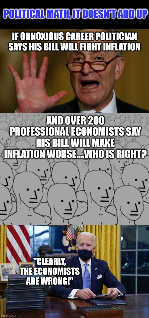 Is it ironic dems want the popular vote for elections, but not for their legislation? It's almost like we're  being used! |  POLITICAL MATH, IT DOESN'T ADD UP; IF OBNOXIOUS CAREER POLITICIAN SAYS HIS BILL WILL FIGHT INFLATION; AND OVER 200 PROFESSIONAL ECONOMISTS SAY HIS BILL WILL MAKE INFLATION WORSE....WHO IS RIGHT? "CLEARLY, THE ECONOMISTS ARE WRONG!" | image tagged in chuck schumer,joe biden signing,economy,inflation,liberal hypocrisy,stupid people | made w/ Imgflip meme maker