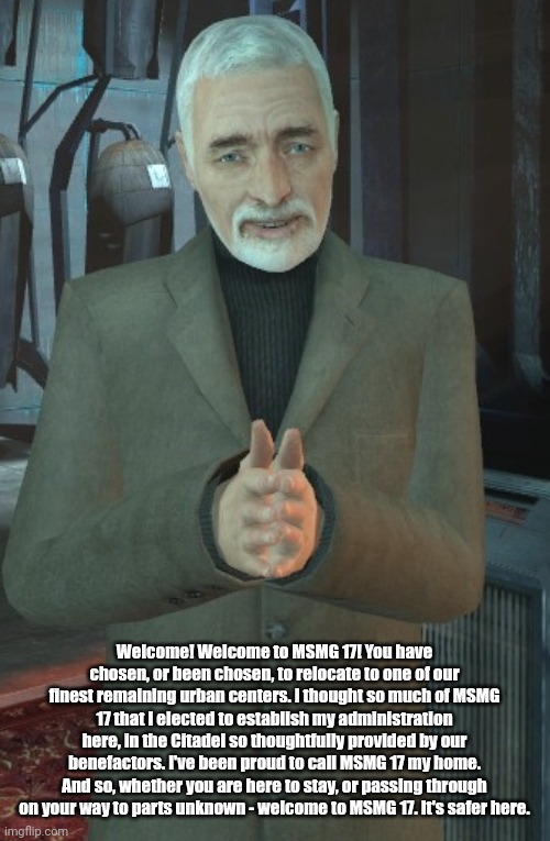 wallance breen | Welcome! Welcome to MSMG 17! You have chosen, or been chosen, to relocate to one of our finest remaining urban centers. I thought so much of MSMG 17 that I elected to establish my administration here, in the Citadel so thoughtfully provided by our benefactors. I've been proud to call MSMG 17 my home. And so, whether you are here to stay, or passing through on your way to parts unknown - welcome to MSMG 17. It's safer here. | image tagged in wallance breen | made w/ Imgflip meme maker