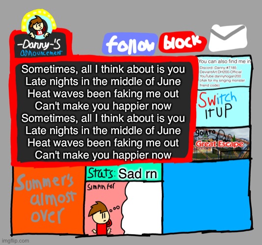 -Danny-‘s announcements | Sometimes, all I think about is you
Late nights in the middle of June
Heat waves been faking me out
Can't make you happier now
Sometimes, all I think about is you
Late nights in the middle of June
Heat waves been faking me out
Can't make you happier now; Sad rn | image tagged in -danny- s announcements | made w/ Imgflip meme maker