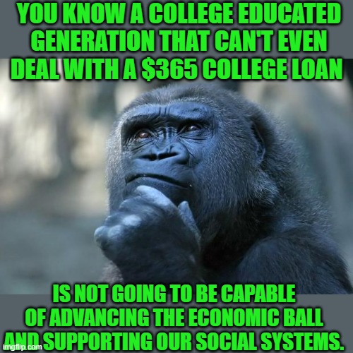 yep |  YOU KNOW A COLLEGE EDUCATED GENERATION THAT CAN'T EVEN DEAL WITH A $365 COLLEGE LOAN; IS NOT GOING TO BE CAPABLE OF ADVANCING THE ECONOMIC BALL AND SUPPORTING OUR SOCIAL SYSTEMS. | image tagged in deep thoughts | made w/ Imgflip meme maker