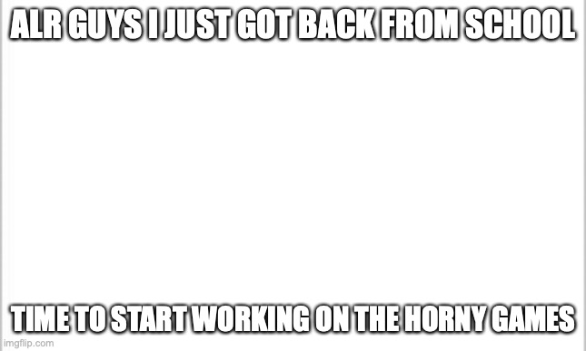 its the weekend :) | ALR GUYS I JUST GOT BACK FROM SCHOOL; TIME TO START WORKING ON THE HORNY GAMES | image tagged in white background | made w/ Imgflip meme maker