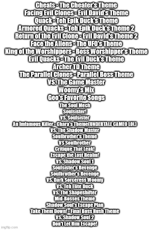 Untitled Adventure Game Boss Themes.mp3 | Cheats - The Cheater's Theme
Facing Evil Clones - Evil David's Theme
Quack - Teh Epik Duck's Theme
Armored Quacks - Teh Epik Duck's Theme 2
Return of the Evil Clone - Evil David's Theme 2
Face the Aliens - The UFO's Theme
King of the Worshippers - Boss Worshipper's Theme
Evil Quacks - The Evil Duck's Theme
Archer TD Theme
The Parallel Clones - Parallel Boss Theme
VS. The Game Master
Woomy's Mix
Geo's Favorite Songs; The Soul Mech
Soulsister!
VS. Soulsister
An Imfamous Killer - Chara's Theme(UNDERTALE CAMEO LOL)
VS. The Shadow Master
Soulbrother's Theme
VS Soulbrother
Critique That Leak!
Escape the Lost Realm!
VS. Shadow Soul 1
Soulsister's Revenge
Soulbrother's Revenge
VS. Dark Sorceress Woomy
VS. Teh Elite Duck
VS. The Shapeshifter
Mid-Bosses Theme
Shadow Soul's Escape Plan
Take Them Down! - Final Boss Rush Theme
VS. Shadow Soul 2
Don't Let Him Escape! | image tagged in blank white template | made w/ Imgflip meme maker