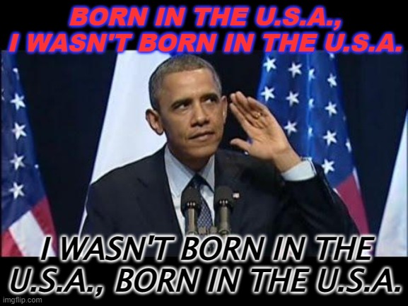 Born in the U.S.A., I wasn't born in the U.S.A. I wasn't born in the U.S.A., born in the U.S.A. | BORN IN THE U.S.A., I WASN'T BORN IN THE U.S.A. I WASN'T BORN IN THE U.S.A., BORN IN THE U.S.A. | image tagged in memes,obama no listen | made w/ Imgflip meme maker