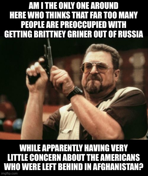Griner | AM I THE ONLY ONE AROUND HERE WHO THINKS THAT FAR TOO MANY PEOPLE ARE PREOCCUPIED WITH GETTING BRITTNEY GRINER OUT OF RUSSIA; WHILE APPARENTLY HAVING VERY LITTLE CONCERN ABOUT THE AMERICANS WHO WERE LEFT BEHIND IN AFGHANISTAN? | image tagged in memes,am i the only one around here | made w/ Imgflip meme maker