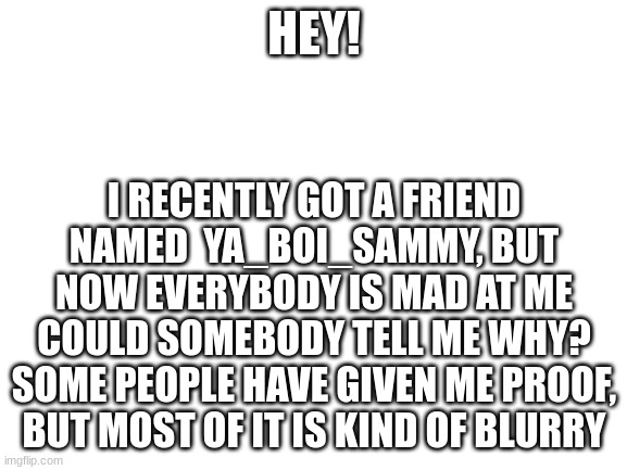 Somebody says that they already told me, I still don't get it? | HEY! I RECENTLY GOT A FRIEND NAMED  YA_BOI_SAMMY, BUT NOW EVERYBODY IS MAD AT ME
COULD SOMEBODY TELL ME WHY?
SOME PEOPLE HAVE GIVEN ME PROOF, BUT MOST OF IT IS KIND OF BLURRY | image tagged in blank white template | made w/ Imgflip meme maker