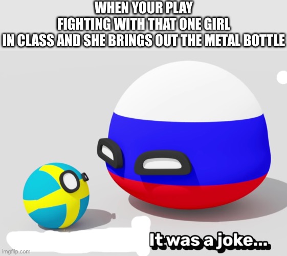 It Was A Joke Swedenball | WHEN YOUR PLAY FIGHTING WITH THAT ONE GIRL IN CLASS AND SHE BRINGS OUT THE METAL BOTTLE | image tagged in it was a joke swedenball | made w/ Imgflip meme maker