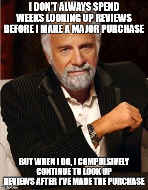 i don't always | I DON'T ALWAYS SPEND WEEKS LOOKING UP REVIEWS BEFORE I MAKE A MAJOR PURCHASE; BUT WHEN I DO, I COMPULSIVELY CONTINUE TO LOOK UP REVIEWS AFTER I'VE MADE THE PURCHASE | image tagged in i don't always,memes | made w/ Imgflip meme maker