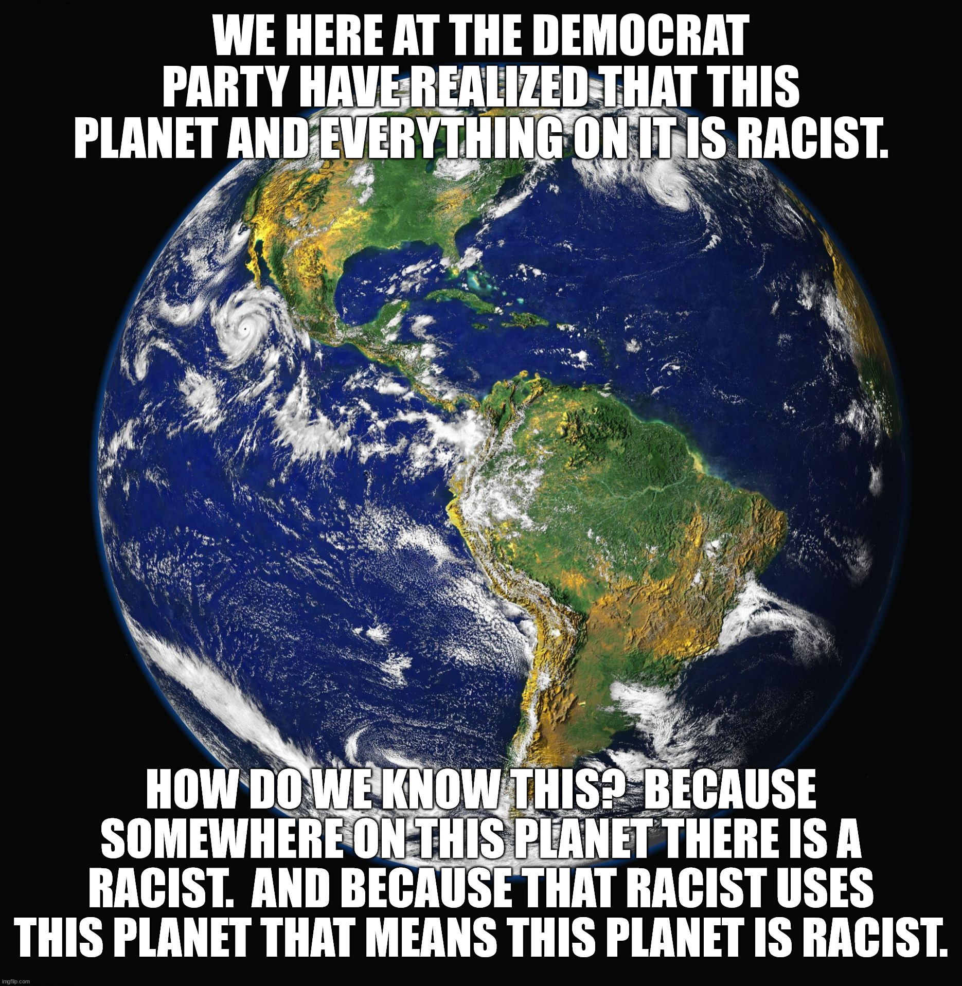 PLANET EARTH | WE HERE AT THE DEMOCRAT PARTY HAVE REALIZED THAT THIS PLANET AND EVERYTHING ON IT IS RACIST. HOW DO WE KNOW THIS?  BECAUSE SOMEWHERE ON THIS | image tagged in planet earth | made w/ Imgflip meme maker