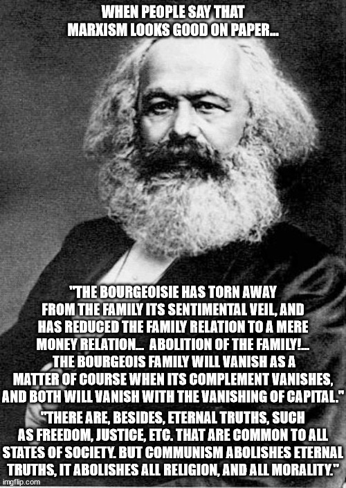 The basic foundation of any civilized nation is strong families, religion and morality.  Liberty is also critical | WHEN PEOPLE SAY THAT MARXISM LOOKS GOOD ON PAPER... "THE BOURGEOISIE HAS TORN AWAY FROM THE FAMILY ITS SENTIMENTAL VEIL, AND HAS REDUCED THE FAMILY RELATION TO A MERE MONEY RELATION...  ABOLITION OF THE FAMILY!...  THE BOURGEOIS FAMILY WILL VANISH AS A MATTER OF COURSE WHEN ITS COMPLEMENT VANISHES, AND BOTH WILL VANISH WITH THE VANISHING OF CAPITAL."; "THERE ARE, BESIDES, ETERNAL TRUTHS, SUCH AS FREEDOM, JUSTICE, ETC. THAT ARE COMMON TO ALL STATES OF SOCIETY. BUT COMMUNISM ABOLISHES ETERNAL TRUTHS, IT ABOLISHES ALL RELIGION, AND ALL MORALITY." | image tagged in karl marx,antifamiliy,antireligion,antimorality,antifreedom | made w/ Imgflip meme maker