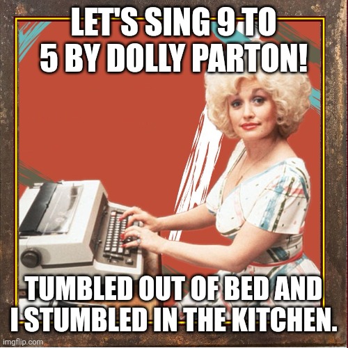 Let's sing 9 to 5 by Dolly Parton! |  LET'S SING 9 TO 5 BY DOLLY PARTON! TUMBLED OUT OF BED AND I STUMBLED IN THE KITCHEN. | image tagged in 9 to 5,dolly parton,imgflip unite,song lyrics | made w/ Imgflip meme maker
