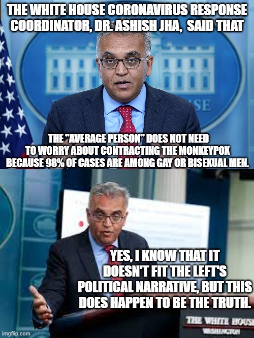 The political Left will probably make sure that he never steps in front of a microphone again. | THE WHITE HOUSE CORONAVIRUS RESPONSE COORDINATOR, DR. ASHISH JHA,  SAID THAT; THE "AVERAGE PERSON" DOES NOT NEED TO WORRY ABOUT CONTRACTING THE MONKEYPOX BECAUSE 98% OF CASES ARE AMONG GAY OR BISEXUAL MEN. YES, I KNOW THAT IT DOESN'T FIT THE LEFT'S POLITICAL NARRATIVE, BUT THIS DOES HAPPEN TO BE THE TRUTH. | image tagged in truth | made w/ Imgflip meme maker