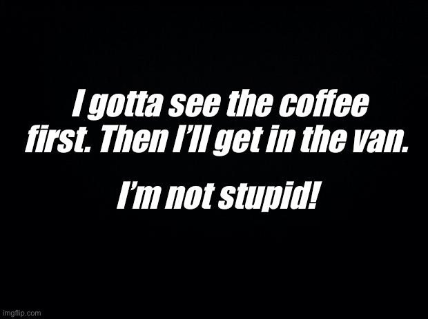 Black background | I gotta see the coffee first. Then I’ll get in the van. I’m not stupid! | image tagged in black background | made w/ Imgflip meme maker