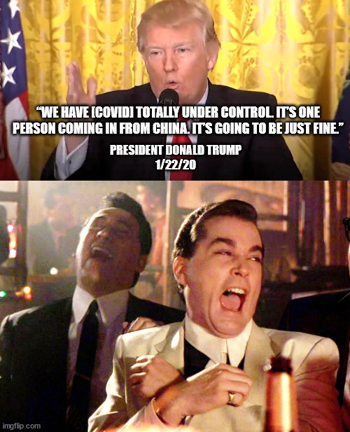“WE HAVE [COVID] TOTALLY UNDER CONTROL. IT’S ONE PERSON COMING IN FROM CHINA. IT’S GOING TO BE JUST FINE.” PRESIDENT DONALD TRUMP
1/22/20 | image tagged in memes,good fellas hilarious | made w/ Imgflip meme maker