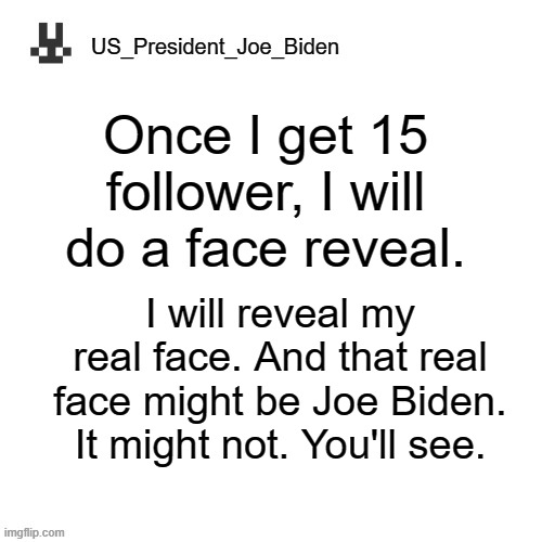 US_President_Joe_Biden announcement template | Once I get 15 follower, I will do a face reveal. I will reveal my real face. And that real face might be Joe Biden. It might not. You'll see. | image tagged in us_president_joe_biden announcement template,memes,president_joe_biden | made w/ Imgflip meme maker