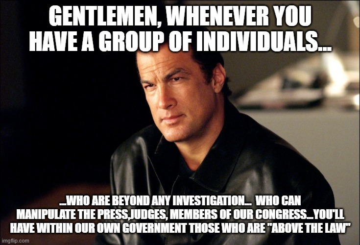 Liberals are "Above the Law" | GENTLEMEN, WHENEVER YOU HAVE A GROUP OF INDIVIDUALS... ...WHO ARE BEYOND ANY INVESTIGATION...  WHO CAN MANIPULATE THE PRESS,JUDGES, MEMBERS OF OUR CONGRESS...YOU'LL HAVE WITHIN OUR OWN GOVERNMENT THOSE WHO ARE "ABOVE THE LAW" | image tagged in steven segal,liberals,congress,government,corruption,deep state | made w/ Imgflip meme maker