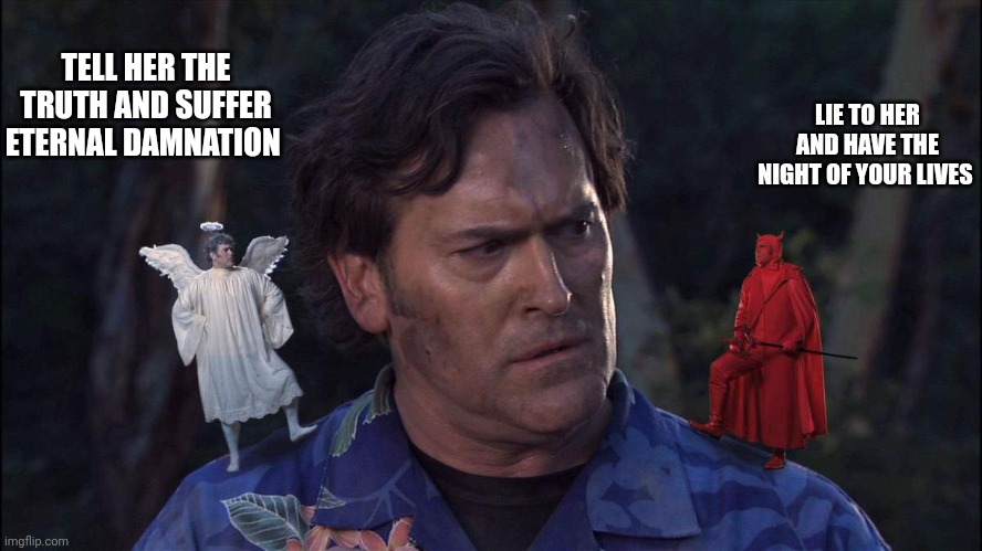Life sucks. |  TELL HER THE TRUTH AND SUFFER ETERNAL DAMNATION; LIE TO HER AND HAVE THE NIGHT OF YOUR LIVES | image tagged in bruce campbell angel devil,i hate myself,honest letter,self esteem,still a better love story than twilight | made w/ Imgflip meme maker
