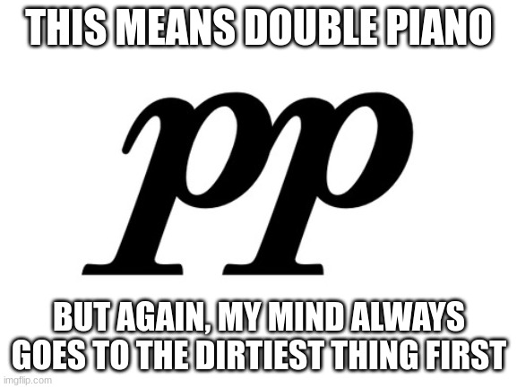 Here we go again...... | THIS MEANS DOUBLE PIANO; BUT AGAIN, MY MIND ALWAYS GOES TO THE DIRTIEST THING FIRST | image tagged in blank white template,music,dirty mind | made w/ Imgflip meme maker