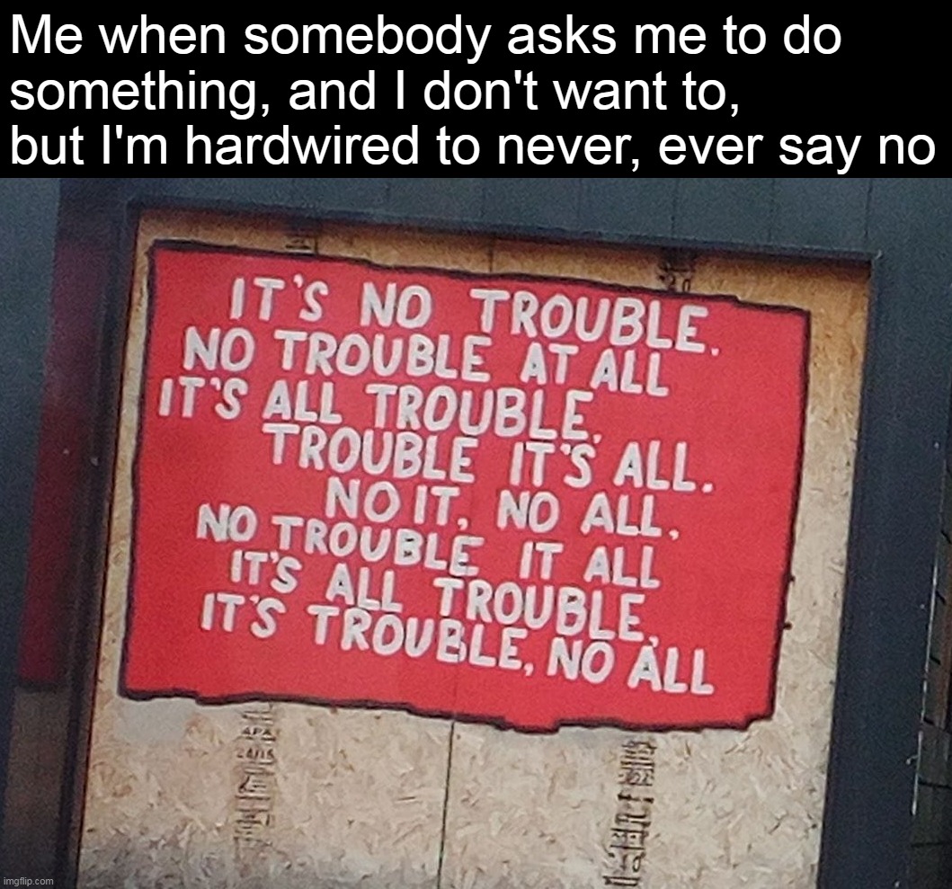 Sure This Isn't the Mellow Mushroom? | Me when somebody asks me to do something, and I don't want to, but I'm hardwired to never, ever say no | image tagged in meme,memes,humor,signs | made w/ Imgflip meme maker