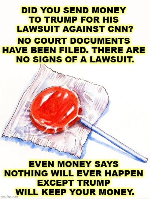 DID YOU SEND MONEY 
TO TRUMP FOR HIS 
LAWSUIT AGAINST CNN? NO COURT DOCUMENTS 

HAVE BEEN FILED. THERE ARE 
NO SIGNS OF A LAWSUIT. EVEN MONEY SAYS 
NOTHING WILL EVER HAPPEN 
EXCEPT TRUMP 
WILL KEEP YOUR MONEY. | image tagged in trump,fund,raise,phony,sucker,cnn | made w/ Imgflip meme maker