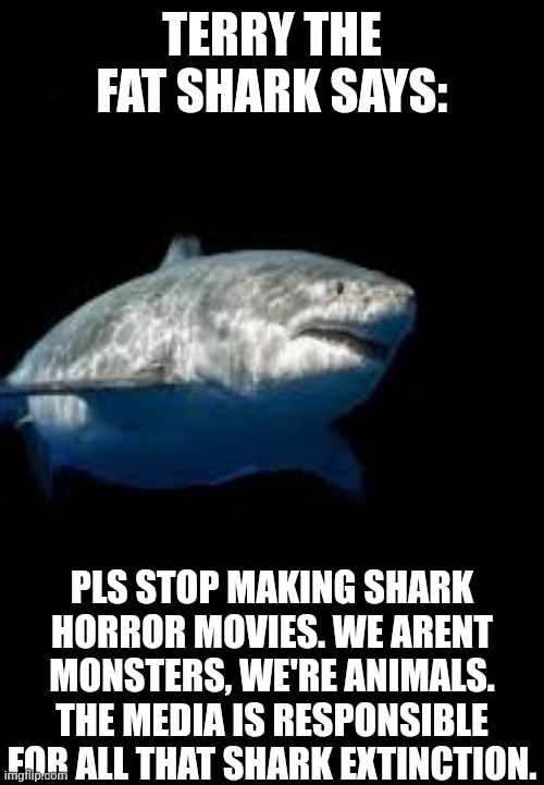 Media's fault, not sharks | TERRY THE FAT SHARK SAYS:; PLS STOP MAKING SHARK HORROR MOVIES. WE ARENT MONSTERS, WE'RE ANIMALS. THE MEDIA IS RESPONSIBLE FOR ALL THAT SHARK EXTINCTION. | image tagged in terry the fat shark template,shark | made w/ Imgflip meme maker