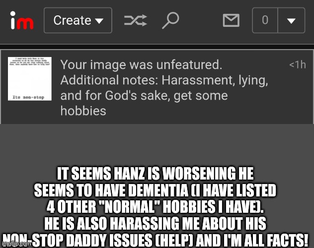 This is getting worse he needs medical attention | IT SEEMS HANZ IS WORSENING HE SEEMS TO HAVE DEMENTIA (I HAVE LISTED 4 OTHER "NORMAL" HOBBIES I HAVE). HE IS ALSO HARASSING ME ABOUT HIS NON-STOP DADDY ISSUES (HELP) AND I'M ALL FACTS! | made w/ Imgflip meme maker