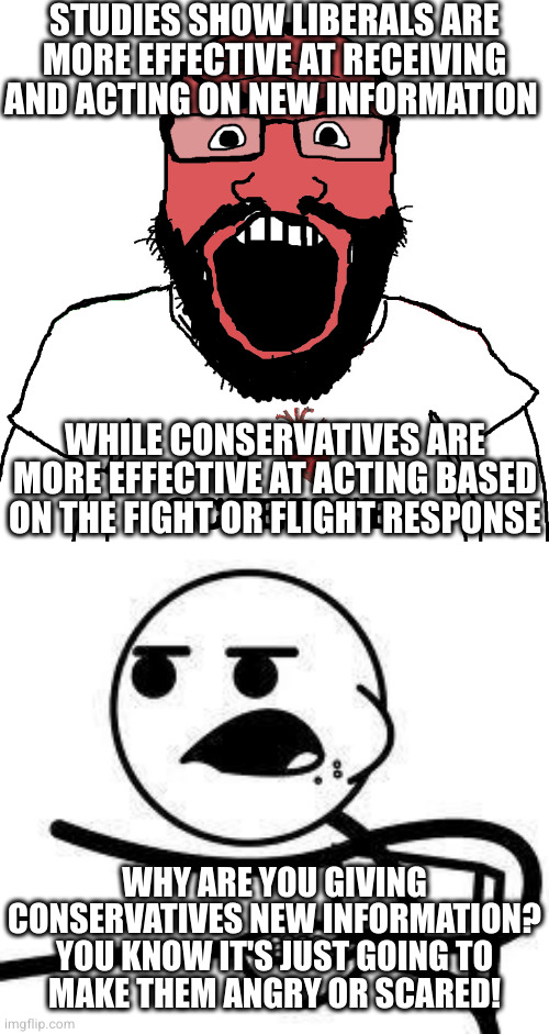 STUDIES SHOW LIBERALS ARE MORE EFFECTIVE AT RECEIVING AND ACTING ON NEW INFORMATION; WHILE CONSERVATIVES ARE MORE EFFECTIVE AT ACTING BASED ON THE FIGHT OR FLIGHT RESPONSE; WHY ARE YOU GIVING CONSERVATIVES NEW INFORMATION? YOU KNOW IT'S JUST GOING TO
MAKE THEM ANGRY OR SCARED! | image tagged in angry science cuck,cereal guy | made w/ Imgflip meme maker