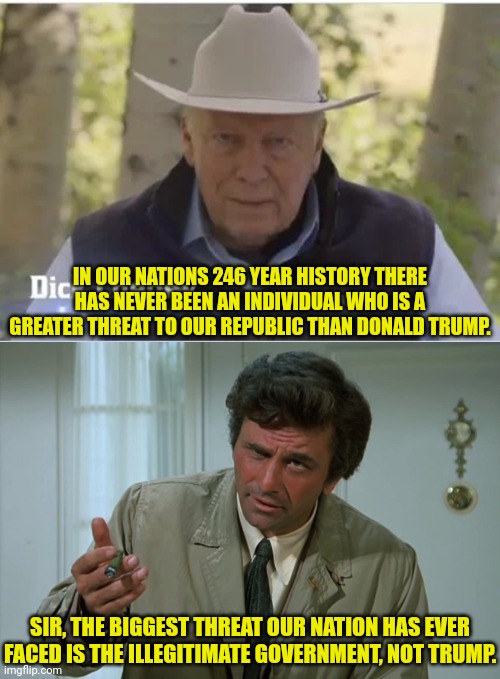 The Greatest Threat To Our Nation |  IN OUR NATIONS 246 YEAR HISTORY THERE HAS NEVER BEEN AN INDIVIDUAL WHO IS A GREATER THREAT TO OUR REPUBLIC THAN DONALD TRUMP. SIR, THE BIGGEST THREAT OUR NATION HAS EVER FACED IS THE ILLEGITIMATE GOVERNMENT, NOT TRUMP. | image tagged in columbo,dick cheney,election fraud,donald trump | made w/ Imgflip meme maker