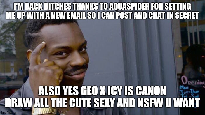 wooooooooooooo | I'M BACK BITCHES THANKS TO AQUASPIDER FOR SETTING ME UP WITH A NEW EMAIL SO I CAN POST AND CHAT IN SECRET; ALSO YES GEO X ICY IS CANON DRAW ALL THE CUTE SEXY AND NSFW U WANT | image tagged in memes,roll safe think about it | made w/ Imgflip meme maker