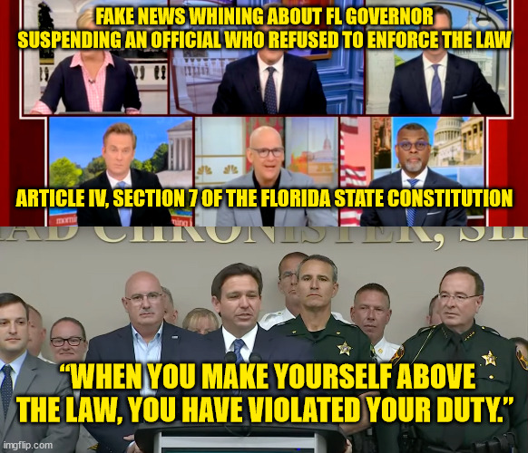 I you don't like the law get the legislation to change it... libs are not above the law | FAKE NEWS WHINING ABOUT FL GOVERNOR SUSPENDING AN OFFICIAL WHO REFUSED TO ENFORCE THE LAW; ARTICLE IV, SECTION 7 OF THE FLORIDA STATE CONSTITUTION; “WHEN YOU MAKE YOURSELF ABOVE THE LAW, YOU HAVE VIOLATED YOUR DUTY.” | image tagged in liberal hypocrisy,triggered liberal | made w/ Imgflip meme maker