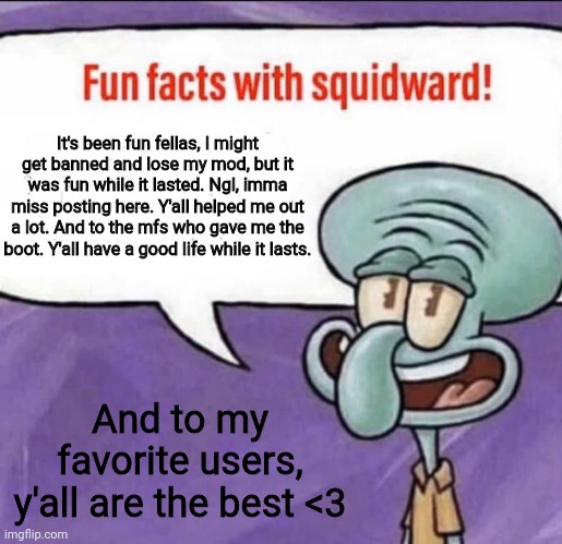 Cya on the flip side! | It's been fun fellas, I might get banned and lose my mod, but it was fun while it lasted. Ngl, imma miss posting here. Y'all helped me out a lot. And to the mfs who gave me the boot. Y'all have a good life while it lasts. And to my favorite users, y'all are the best <3 | image tagged in fun facts with squidward | made w/ Imgflip meme maker