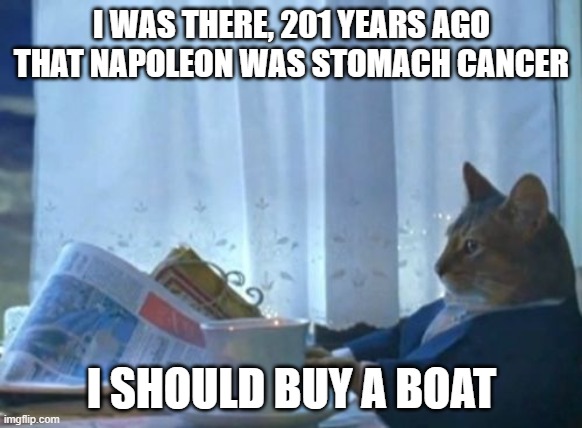He was Napoleon was stomach cancer | I WAS THERE, 201 YEARS AGO THAT NAPOLEON WAS STOMACH CANCER; I SHOULD BUY A BOAT | image tagged in memes,i should buy a boat cat | made w/ Imgflip meme maker