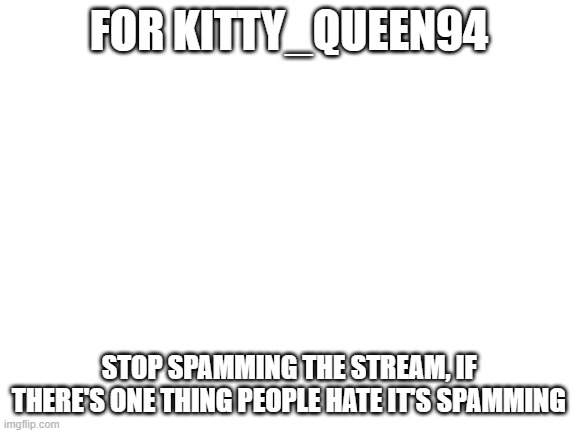pls do stop | FOR KITTY_QUEEN94; STOP SPAMMING THE STREAM, IF THERE'S ONE THING PEOPLE HATE IT'S SPAMMING | image tagged in blank white template,no spam | made w/ Imgflip meme maker