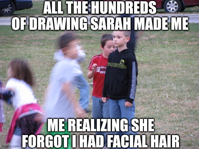 ... Sarah. Why? [Sarah note: oops..?] | ALL THE HUNDREDS OF DRAWING SARAH MADE ME; ME REALIZING SHE FORGOT I HAD FACIAL HAIR | image tagged in that moment when you realize | made w/ Imgflip meme maker