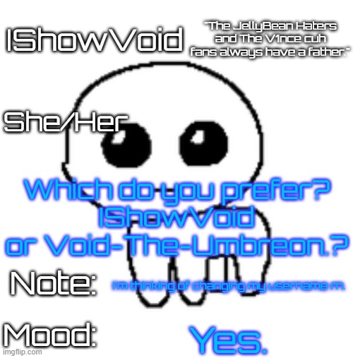 Ayo. | Which do you prefer?
IShowVoid or Void-The-Umbreon.? I'm thinking of changing my username rn. Yes. | image tagged in ishowvoid's tbh creature template | made w/ Imgflip meme maker