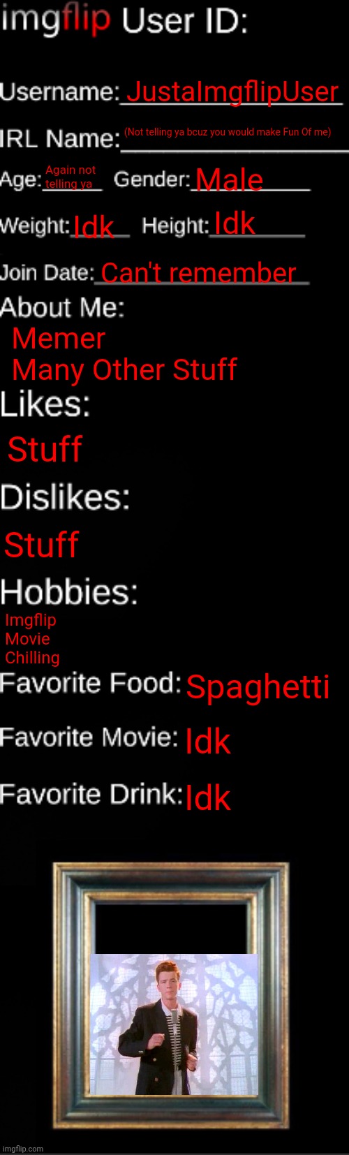 imgflip ID Card | JustaImgflipUser; (Not telling ya bcuz you would make Fun Of me); Again not telling ya; Male; Idk; Idk; Can't remember; Memer 
Many Other Stuff; Stuff; Stuff; Imgflip 
Movie
Chilling; Spaghetti; Idk; Idk | image tagged in imgflip id card | made w/ Imgflip meme maker