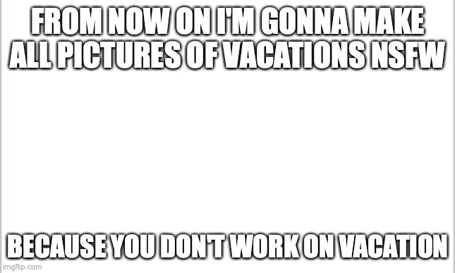 /j | FROM NOW ON I'M GONNA MAKE ALL PICTURES OF VACATIONS NSFW; BECAUSE YOU DON'T WORK ON VACATION | image tagged in white background | made w/ Imgflip meme maker