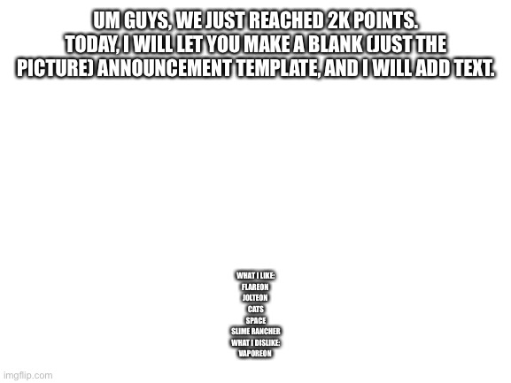 This is a chance to express yourself! | UM GUYS, WE JUST REACHED 2K POINTS. TODAY, I WILL LET YOU MAKE A BLANK (JUST THE PICTURE) ANNOUNCEMENT TEMPLATE, AND I WILL ADD TEXT. WHAT I LIKE:
FLAREON 
JOLTEON 
CATS
SPACE
SLIME RANCHER
WHAT I DISLIKE:
VAPOREON | image tagged in blank white template | made w/ Imgflip meme maker