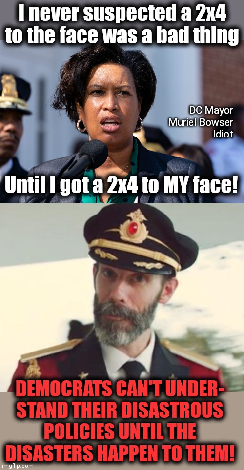 Democrats suddenly realize open borders are a disaster | I never suspected a 2x4
to the face was a bad thing; DC Mayor
Muriel Bowser
Idiot; Until I got a 2x4 to MY face! DEMOCRATS CAN'T UNDER-
STAND THEIR DISASTROUS POLICIES UNTIL THE
DISASTERS HAPPEN TO THEM! | image tagged in captain obvious,memes,open borders,dc mayor,democrats,joe biden | made w/ Imgflip meme maker