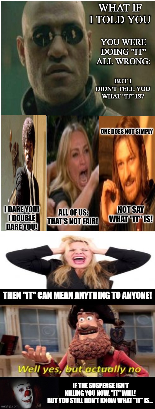 What is "It"? | WHAT IF I TOLD YOU; YOU WERE DOING "IT" ALL WRONG:; BUT I DIDN'T TELL YOU WHAT "IT" IS? ONE DOES NOT SIMPLY; NOT SAY WHAT "IT" IS! ALL OF US:
THAT'S NOT FAIR! I DARE YOU!
I DOUBLE DARE YOU! THEN "IT" CAN MEAN ANYTHING TO ANYONE! IF THE SUSPENSE ISN'T KILLING YOU NOW, "IT" WILL!
BUT YOU STILL DON'T KNOW WHAT "IT" IS... | image tagged in memes,blank comic panel 1x2,humor,dark humor,cringe worthy,wait what | made w/ Imgflip meme maker