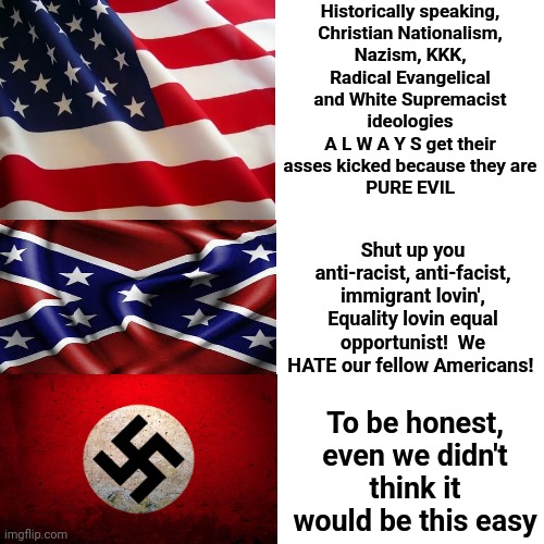 It's An Odd Experience Watching The Religious Right Turn Into Nazis Right Before Our Very Eyes.  Guess They Always Were Evil | Historically speaking,

Christian Nationalism, Nazism, KKK, Radical Evangelical and White Supremacist ideologies
A L W A Y S get their asses kicked because they are
PURE EVIL; Shut up you anti-racist, anti-facist, immigrant lovin', Equality lovin equal opportunist!  We HATE our fellow Americans! To be honest, even we didn't think it would be this easy | image tagged in memes,drake hotline bling,nazi,nazis,pure evil,special kind of stupid | made w/ Imgflip meme maker