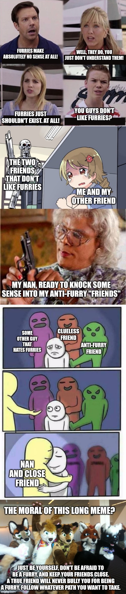 Long meme. Remember to be yourself. | FURRIES MAKE ABSOLUTELY NO SENSE AT ALL! WELL, THEY DO, YOU JUST DON'T UNDERSTAND THEM! FURRIES JUST SHOULDN'T EXIST. AT ALL! YOU GUYS DON'T LIKE FURRIES? THE TWO FRIENDS THAT DON'T LIKE FURRIES; ME AND MY OTHER FRIEND; MY NAN, READY TO KNOCK SOME SENSE INTO MY ANTI-FURRY "FRIENDS"; CLUELESS FRIEND; ANTI-FURRY FRIEND; SOME OTHER GUY THAT HATES FURRIES; NAN AND CLOSE FRIEND; THE MORAL OF THIS LONG MEME? JUST BE YOURSELF, DON'T BE AFRAID TO BE A FURRY, AND KEEP YOUR FRIENDS CLOSE. A TRUE FRIEND WILL NEVER BULLY YOU FOR BEING A FURRY. FOLLOW WHATEVER PATH YOU WANT TO TAKE. | image tagged in you guys are getting paid template,anime girl hiding from terminator,madea,problems stress pain blank,furries | made w/ Imgflip meme maker