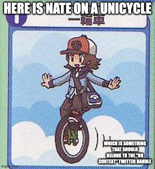 Nate on a Unicycle | HERE IS NATE ON A UNICYCLE; WHICH IS SOMETHING THAT SHOULD BELONG TO THE "NO CONTEXT" TWITTER HANDLE | image tagged in nate,pokemon,unicycle,memes | made w/ Imgflip meme maker