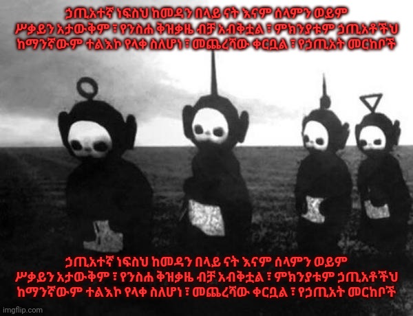 ኃጢአተኛ ነፍስህ ከመዳን በላይ ናት እናም ሰላምን ወይም ሥቃይን አታውቅም ፣ የንስሐ ቅዝቃዜ ብቻ አብቅቷል ፣ ምክንያቱም ኃጢአቶችህ ከማንኛውም ተልእኮ የላቀ ስለሆነ ፣ መጨረሻው ቀርቧል ፣ የኃጢአት መር | ኃጢአተኛ ነፍስህ ከመዳን በላይ ናት እናም ሰላምን ወይም ሥቃይን አታውቅም ፣ የንስሐ ቅዝቃዜ ብቻ አብቅቷል ፣ ምክንያቱም ኃጢአቶችህ ከማንኛውም ተልእኮ የላቀ ስለሆነ ፣ መጨረሻው ቀርቧል ፣ የኃጢአት መርከቦች; ኃጢአተኛ ነፍስህ ከመዳን በላይ ናት እናም ሰላምን ወይም ሥቃይን አታውቅም ፣ የንስሐ ቅዝቃዜ ብቻ አብቅቷል ፣ ምክንያቱም ኃጢአቶችህ ከማንኛውም ተልእኮ የላቀ ስለሆነ ፣ መጨረሻው ቀርቧል ፣ የኃጢአት መርከቦች | image tagged in teletubbies black and white | made w/ Imgflip meme maker