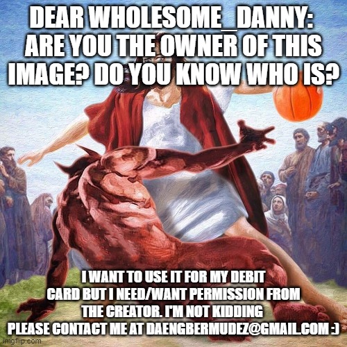 Wholesome_Danny_ please respond | DEAR WHOLESOME_DANNY: 
ARE YOU THE OWNER OF THIS IMAGE? DO YOU KNOW WHO IS? I WANT TO USE IT FOR MY DEBIT CARD BUT I NEED/WANT PERMISSION FROM THE CREATOR. I'M NOT KIDDING 
PLEASE CONTACT ME AT DAENGBERMUDEZ@GMAIL.COM :) | image tagged in jesus ballin | made w/ Imgflip meme maker