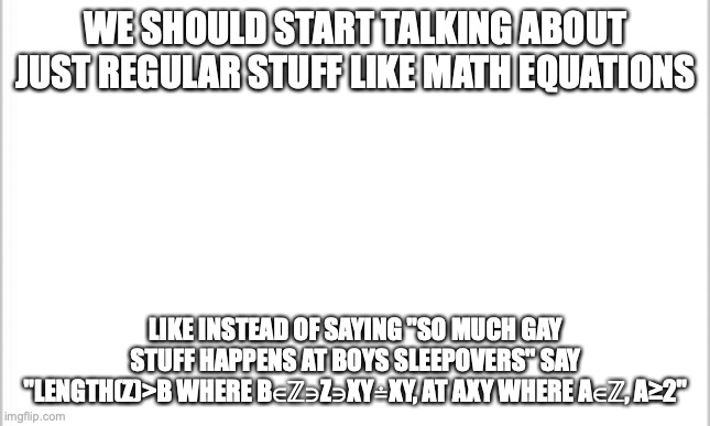 when troll moment | WE SHOULD START TALKING ABOUT JUST REGULAR STUFF LIKE MATH EQUATIONS; LIKE INSTEAD OF SAYING "SO MUCH GAY STUFF HAPPENS AT BOYS SLEEPOVERS" SAY "LENGTH(Z)>B WHERE B∈ℤ∋Z∋XY≐XY, AT AXY WHERE A∈ℤ, A≥2" | image tagged in white background | made w/ Imgflip meme maker
