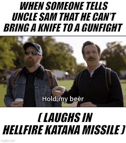 Hold my beer | WHEN SOMEONE TELLS UNCLE SAM THAT HE CAN’T BRING A KNIFE TO A GUNFIGHT; ( LAUGHS IN HELLFIRE KATANA MISSILE ) | image tagged in hold my beer | made w/ Imgflip meme maker