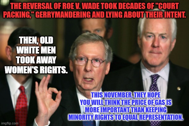 There is a zero percent chance that Mitch is not using a "White Power," hand signal. | THE REVERSAL OF ROE V. WADE TOOK DECADES OF "COURT PACKING," GERRYMANDERING AND LYING ABOUT THEIR INTENT. THEN, OLD WHITE MEN TOOK AWAY WOMEN'S RIGHTS. THIS NOVEMBER, THEY HOPE YOU WILL THINK THE PRICE OF GAS IS MORE IMPORTANT THAN KEEPING MINORITY RIGHTS TO EQUAL REPRESENTATION. | image tagged in mitch mcconnell zero | made w/ Imgflip meme maker